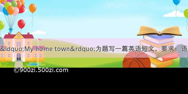 根据中文提示 以“My home town”为题写一篇英语短文。要求：语言流畅 条理清晰 