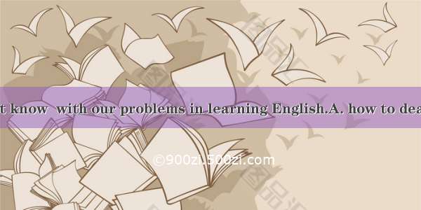 We really don’t know  with our problems in learning English.A. how to deal B. how to doC.