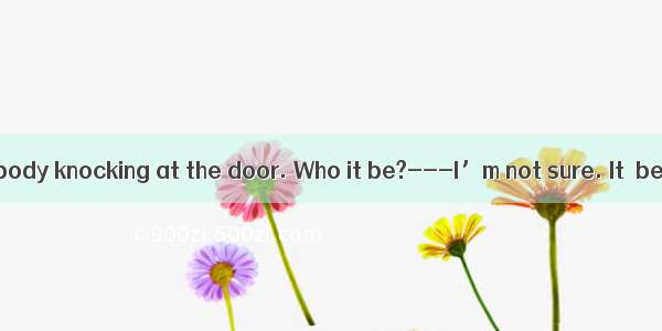 ---There is somebody knocking at the door. Who it be?---I’m not sure. It  be a postman.A.