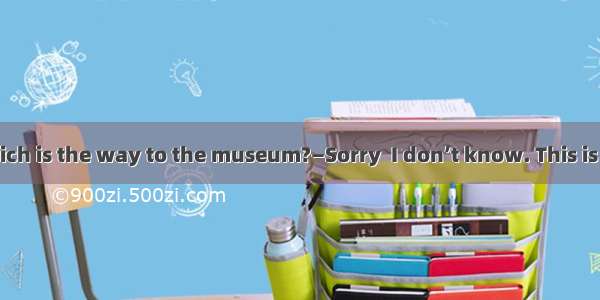 ―Excuse me  Which is the way to the museum?―Sorry  I don’t know. This is my  time here.A.