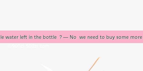 — There is little water left in the bottle  ? — No  we need to buy some more before we run