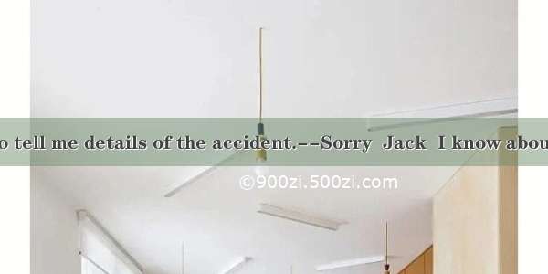 --I want you to tell me details of the accident.--Sorry  Jack  I know about it. You can as