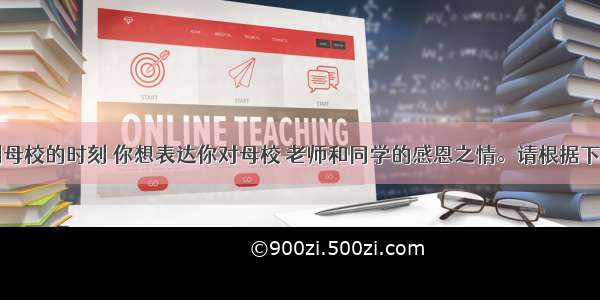 在即将告别母校的时刻 你想表达你对母校 老师和同学的感恩之情。请根据下面表格所列