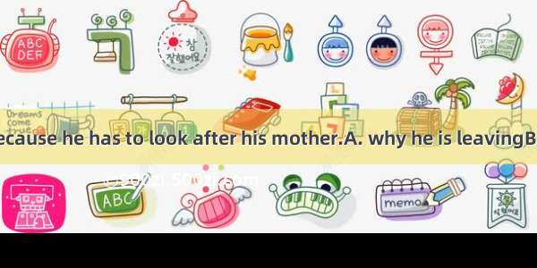 I don’t know.Because he has to look after his mother.A. why he is leavingB. why is he leav