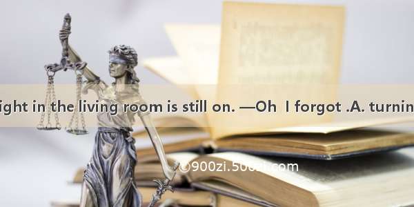 — Look  the light in the living room is still on. —Oh  I forgot .A. turning it offB. turn