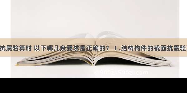 对构件进行抗震验算时 以下哪几条要求是正确的？Ⅰ.结构构件的截面抗震验算应满足Ⅱ.