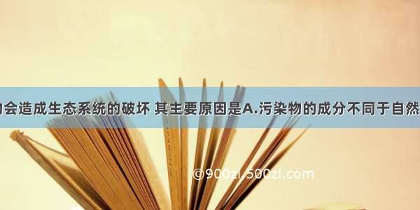 单选题污染物会造成生态系统的破坏 其主要原因是A.污染物的成分不同于自然物质B.污染物