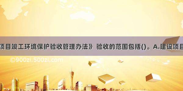 依据《建设项目竣工环境保护验收管理办法》 验收的范围包括()。A.建设项目有关的各项