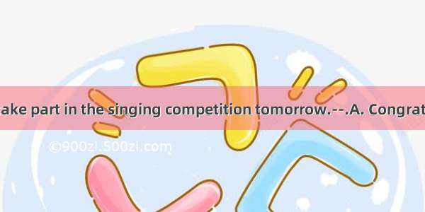 —I am going to take part in the singing competition tomorrow.--.A. Congratulations!B. That