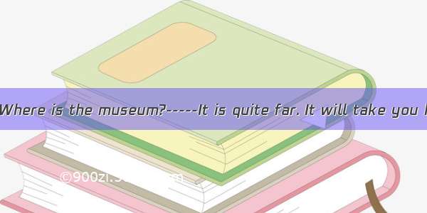 -----Excuse me. Where is the museum?-----It is quite far. It will take you half  hour to g