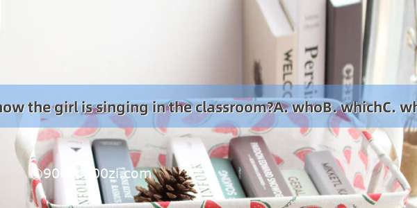 Do you know the girl is singing in the classroom?A. whoB. whichC. whenD. that