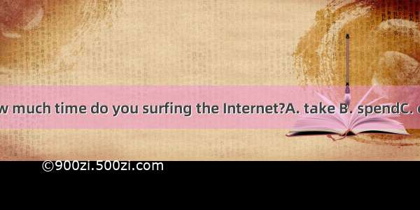 How much time do you surfing the Internet?A. take B. spendC. cost