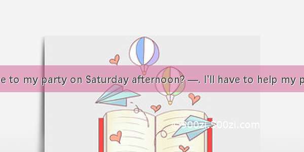 —Can you come to my party on Saturday afternoon? —. I’ll have to help my parents. A. Sorry