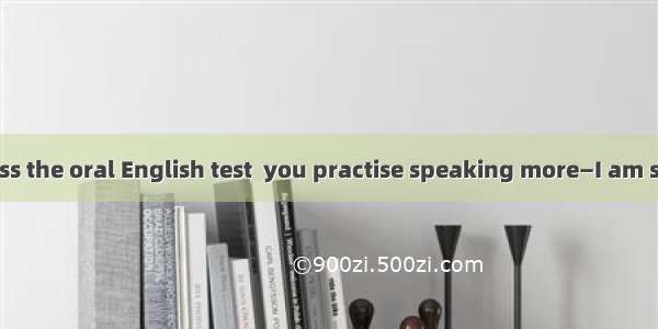 —You won’t pass the oral English test  you practise speaking more—I am sure that I will b