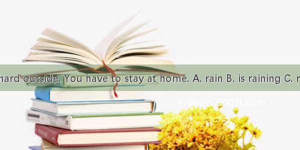 – It  hard outside. You have to stay at home. A. rain B. is raining C. rained