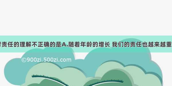 单选题下列对责任的理解不正确的是A.随着年龄的增长 我们的责任也越来越重B.少年的我们