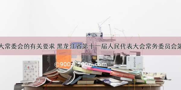 按照全国人大常委会的有关要求 黑龙江省第十一届人民代表大会常务委员会第二十四次会