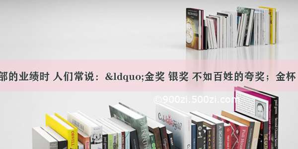 评价领导干部的业绩时 人们常说：“金奖 银奖 不如百姓的夸奖；金杯 银杯 不如百