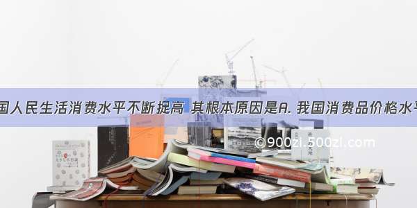 近年来 我国人民生活消费水平不断捉高 其根本原因是A. 我国消费品价格水平不断下降