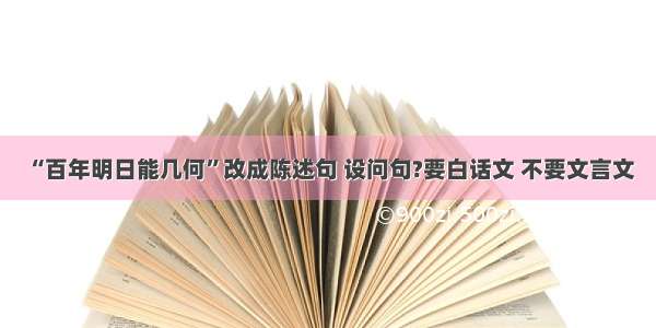 “百年明日能几何”改成陈述句 设问句?要白话文 不要文言文