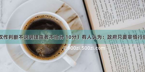 辨析题 （仅作判断不说明理由者不给分 10分）有人认为：政府只要审慎行使权力 坚持