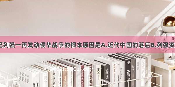 单选题19世纪列强一再发动侵华战争的根本原因是A.近代中国的落后B.列强资本主义发展的