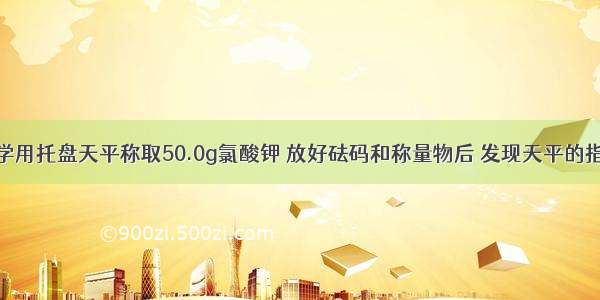 单选题某同学用托盘天平称取50.0g氯酸钾 放好砝码和称量物后 发现天平的指针向右偏转