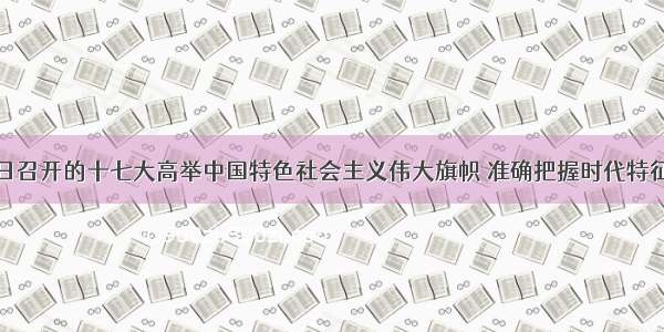 10月15日召开的十七大高举中国特色社会主义伟大旗帜 准确把握时代特征 科学判