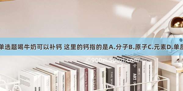 单选题喝牛奶可以补钙 这里的钙指的是A.分子B.原子C.元素D.单质