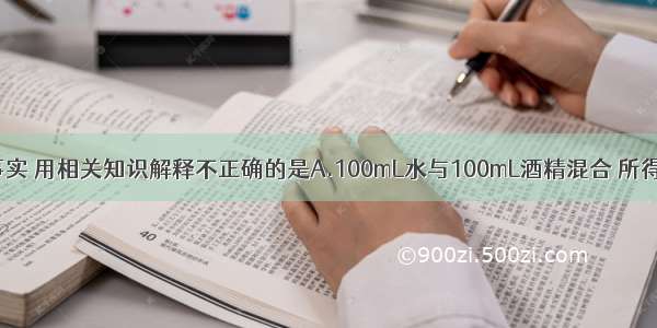 下列现象或事实 用相关知识解释不正确的是A.100mL水与100mL酒精混合 所得液体体积小