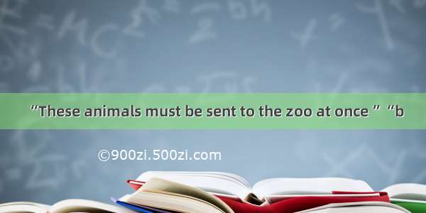 “These animals must be sent to the zoo at once ”“b