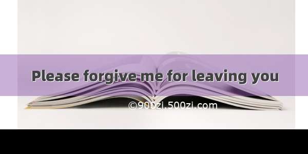 Please forgive me for leaving you