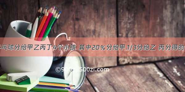 1.有一盒乒乓球分给甲乙丙丁4个小孩 其中20％分给甲.1/3分给乙 丙分得的个数是甲 