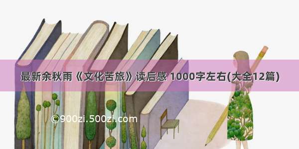 最新余秋雨《文化苦旅》读后感 1000字左右(大全12篇)