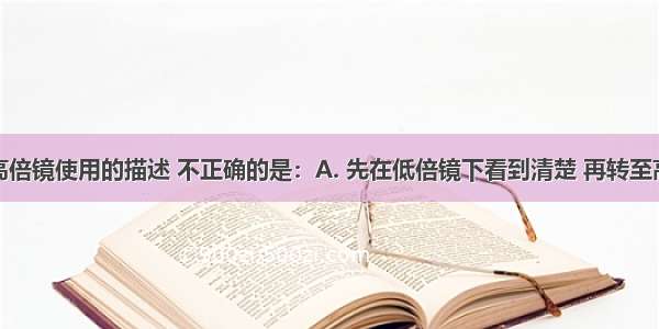 下列关于高倍镜使用的描述 不正确的是：A. 先在低倍镜下看到清楚 再转至高倍镜观察