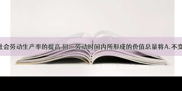 单选题随着社会劳动生产率的提高 同一劳动时间内所形成的价值总量将A.不变B.增加C.减