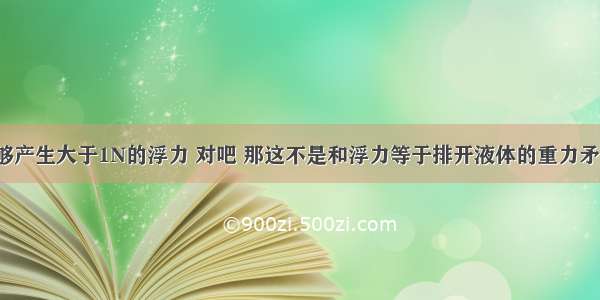 1N的水能够产生大于1N的浮力 对吧 那这不是和浮力等于排开液体的重力矛盾吗?纠结 