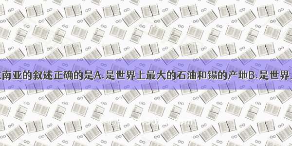 单选题关于东南亚的叙述正确的是A.是世界上最大的石油和锡的产地B.是世界上最大的稻米