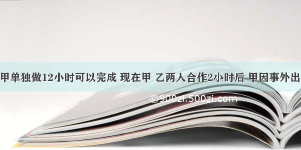 一件工作甲单独做12小时可以完成 现在甲 乙两人合作2小时后 甲因事外出 剩下的工