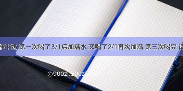 小明喝一杯牛奶 第一次喝了3/1后加满水 又喝了2/1再次加满 第三次喝完 请问小明喝