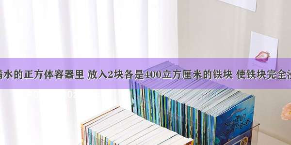 在一个装满水的正方体容器里 放入2块各是400立方厘米的铁块 使铁块完全浸没在水中 