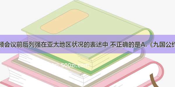 下列对华盛顿会议前后列强在亚太地区状况的表述中 不正确的是A.《九国公约》打破日本