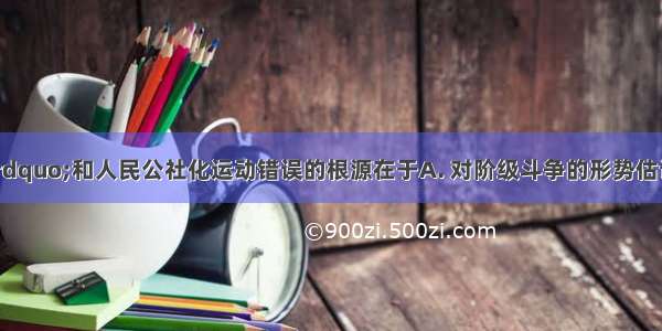 “大跃进”和人民公社化运动错误的根源在于A. 对阶级斗争的形势估计过于严重B. 夸大