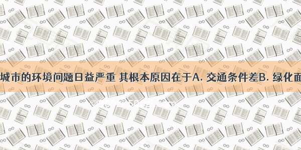 当前 许多城市的环境问题日益严重 其根本原因在于A. 交通条件差B. 绿化面积太小C.