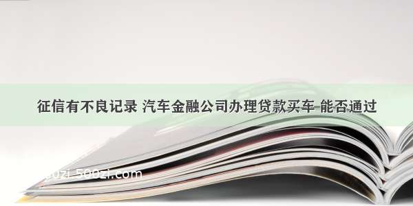 征信有不良记录 汽车金融公司办理贷款买车 能否通过