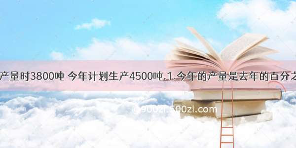 某化肥厂去年的产量时3800吨 今年计划生产4500吨.1.今年的产量是去年的百分之几?2.今年的产