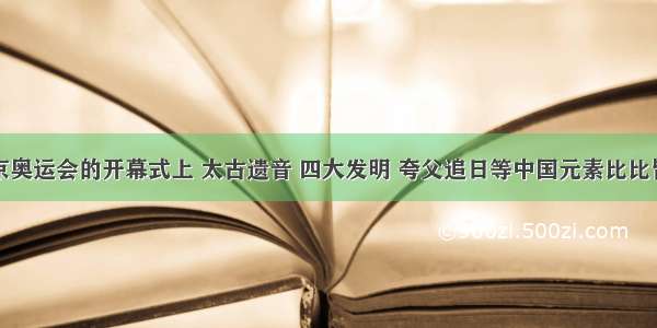 单选题北京奥运会的开幕式上 太古遗音 四大发明 夸父追日等中国元素比比皆是。中国