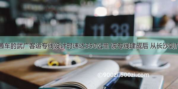 已建成通车的武广客运专线设计时速达350公里 该专线建成后 从长沙到广州由原