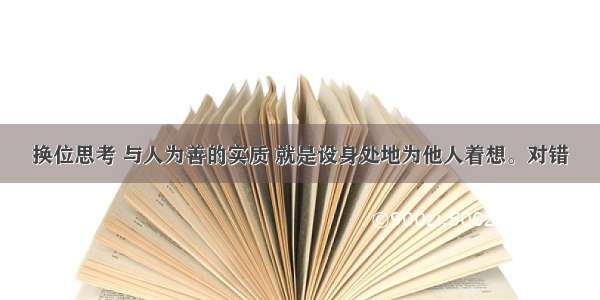 换位思考 与人为善的实质 就是设身处地为他人着想。对错