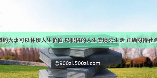 干轰轰烈烈的大事可以体现人生价值 以积极的人生态度去生活 正确对待社会 对待人生